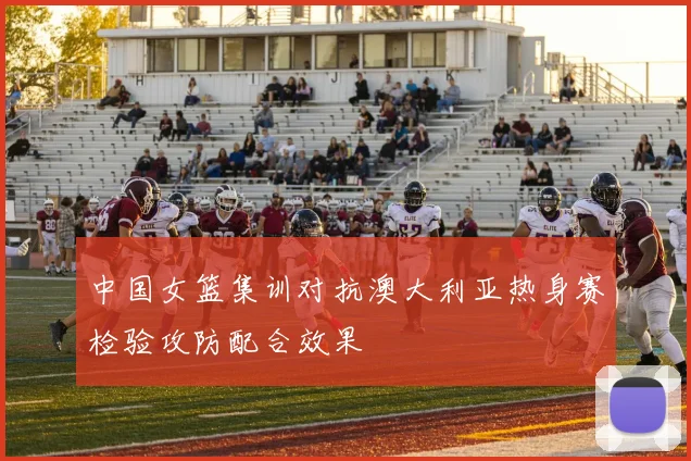 中国女篮集训对抗澳大利亚热身赛检验攻防配合效果