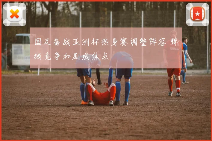 国足备战亚洲杯热身赛调整阵容 锋线竞争加剧成焦点