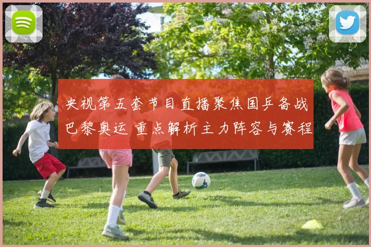 央视第五套节目直播聚焦国乒备战巴黎奥运 重点解析主力阵容与赛程安排