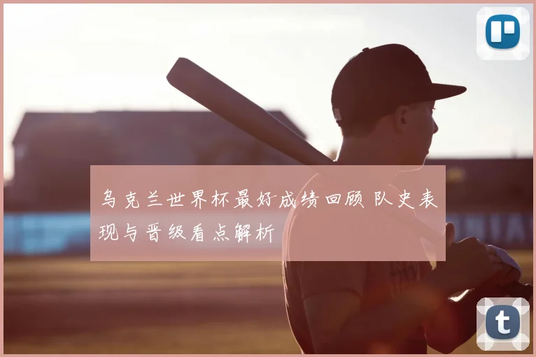 乌克兰世界杯最好成绩回顾 队史表现与晋级看点解析