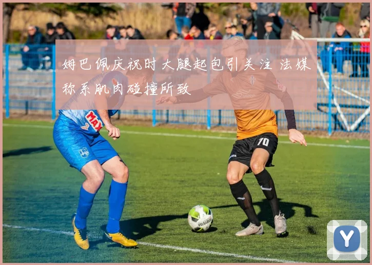 姆巴佩庆祝时大腿起包引关注 法媒称系肌肉碰撞所致