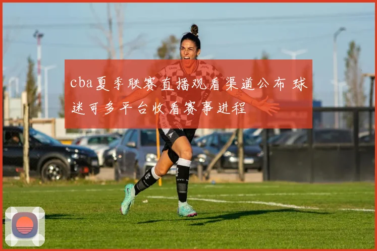 cba夏季联赛直播观看渠道公布 球迷可多平台收看赛事进程