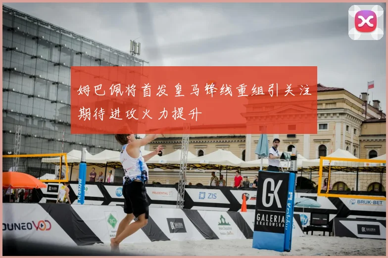 姆巴佩将首发皇马锋线重组引关注期待进攻火力提升