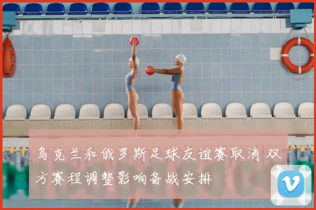 乌克兰和俄罗斯足球友谊赛取消 双方赛程调整影响备战安排