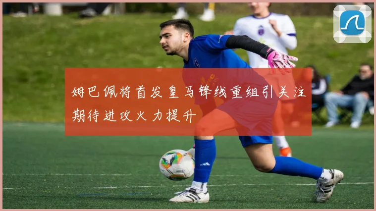 姆巴佩将首发皇马锋线重组引关注期待进攻火力提升
