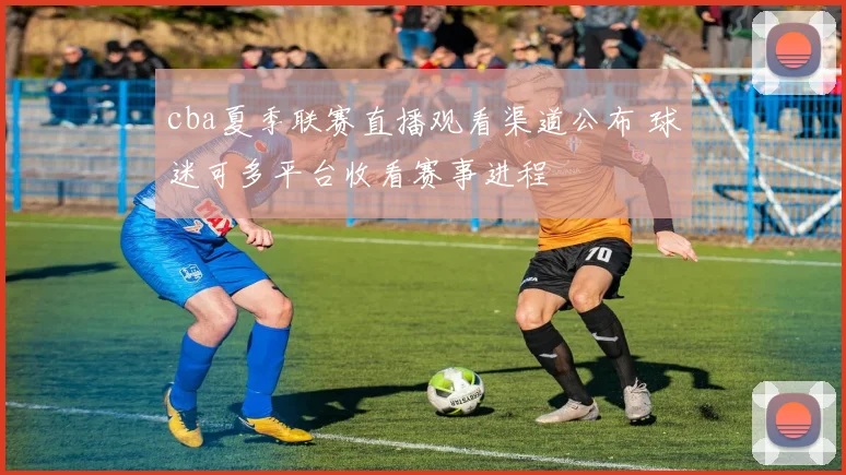 cba夏季联赛直播观看渠道公布 球迷可多平台收看赛事进程
